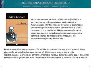 39 39
INTRODUÇÃO MAGNETISMO FLUIDOS PERISPÍRITO CONCLUSÃO
São extremamente variados os efeitos da ação fluídica
sobre os doentes, de acordo com as circunstâncias.
Algumas vezes é lenta e reclama tratamento prolongado,
como no magnetismo ordinário; doutras vezes é rápida,
como uma corrente elétrica. Há pessoas dotadas de tal
poder, que operam curas instantâneas nalguns doentes,
por meio apenas da imposição das mãos, ou, até,
exclusivamente por ato da vontade.
Entre os dois pólos extremos dessa faculdade, há infinitos matizes. Todas as curas desse
gênero são variedades do magnetismo e só diferem pela intensidade e pela
rapidez da ação. O princípio é sempre o mesmo: o fluido, a desempenhar o papel de agente
terapêutico e cujo efeito se acha subordinado à sua qualidade e a circunstâncias especiais.
 