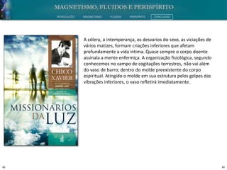 40 40
INTRODUÇÃO MAGNETISMO FLUIDOS PERISPÍRITO CONCLUSÃO
A cólera, a intemperança, os desvarios do sexo, as viciações de
vários matizes, formam criações inferiores que afetam
profundamente a vida íntima. Quase sempre o corpo doente
assinala a mente enfermiça. A organização fisiológica, segundo
conhecemos no campo de cogitações terrestres, não vai além
do vaso de barro, dentro do molde preexistente do corpo
espiritual. Atingido o molde em sua estrutura pelos golpes das
vibrações inferiores, o vaso refletirá imediatamente.
 