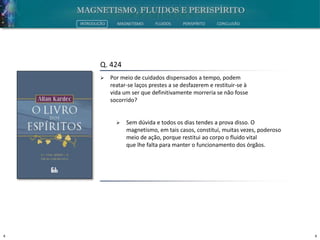 4 4
INTRODUÇÃO MAGNETISMO FLUIDOS PERISPÍRITO CONCLUSÃO
Q. 424
 Por meio de cuidados dispensados a tempo, podem
reatar-se laços prestes a se desfazerem e restituir-se à
vida um ser que definitivamente morreria se não fosse
socorrido?
 Sem dúvida e todos os dias tendes a prova disso. O
magnetismo, em tais casos, constitui, muitas vezes, poderoso
meio de ação, porque restitui ao corpo o fluido vital
que lhe falta para manter o funcionamento dos órgãos.
 