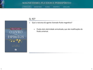 5 5
INTRODUÇÃO MAGNETISMO FLUIDOS PERISPÍRITO CONCLUSÃO
Q. 427
 Qual a natureza do agente chamado fluido magnético?
 Fluido vital; eletricidade animalizada, que são modificações do
fluido universal.
 
