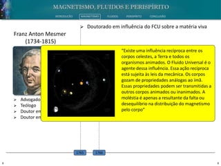8 8
INTRODUÇÃO MAGNETISMO FLUIDOS PERISPÍRITO CONCLUSÃO
 Advogado
 Teólogo
 Doutor em Filosofia
 Doutor em Medicina
Franz Anton Mesmer
(1734-1815)
 Doutorado em influência do FCU sobre a matéria viva
1765
 Estudo dos poderes ocultos do homem
1766
“Existe uma influência recíproca entre os
corpos celestes, a Terra e todos os
organismos animados. O Fluido Universal é o
agente dessa influência. Essa ação recíproca
está sujeita às leis da mecânica. Os corpos
gozam de propriedades análogas ao ímã.
Essas propriedades podem ser transmitidas a
outros corpos animados ou inanimados. A
moléstia é apenas a resultante da falta ou
desequilíbrio na distribuição do magnetismo
pelo corpo”
 