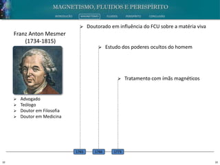 10 10
INTRODUÇÃO MAGNETISMO FLUIDOS PERISPÍRITO CONCLUSÃO
 Advogado
 Teólogo
 Doutor em Filosofia
 Doutor em Medicina
Franz Anton Mesmer
(1734-1815)
 Doutorado em influência do FCU sobre a matéria viva
1765
 Estudo dos poderes ocultos do homem
1766
 Tratamento com ímãs magnéticos
1773
 