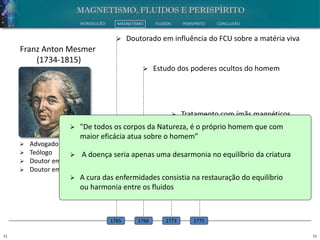 11 11
INTRODUÇÃO MAGNETISMO FLUIDOS PERISPÍRITO CONCLUSÃO
 Advogado
 Teólogo
 Doutor em Filosofia
 Doutor em Medicina
Franz Anton Mesmer
(1734-1815)
 Doutorado em influência do FCU sobre a matéria viva
1765
 Estudo dos poderes ocultos do homem
1766
 Tratamento com ímãs magnéticos
1773
 Terapia do magnetismo animal
1775
 "De todos os corpos da Natureza, é o próprio homem que com
maior eficácia atua sobre o homem”
 A doença seria apenas uma desarmonia no equilíbrio da criatura
 A cura das enfermidades consistia na restauração do equilíbrio
ou harmonia entre os fluidos
 
