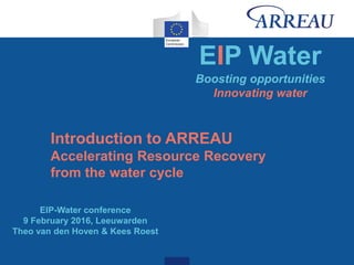 EIP Water
Boosting opportunities
Innovating water
EIP-Water conference
9 February 2016, Leeuwarden
Theo van den Hoven & Kees Roest
Introduction to ARREAU
Accelerating Resource Recovery
from the water cycle
 