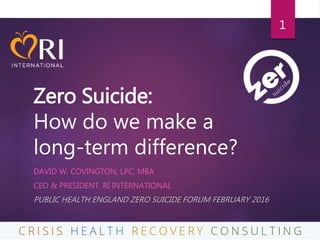 Zero Suicide:
How do we make a
long-term difference?
DAVID W. COVINGTON, LPC, MBA
CEO & PRESIDENT, RI INTERNATIONAL
PUBLIC HEALTH ENGLAND ZERO SUICIDE FORUM FEBRUARY 2016
1
 