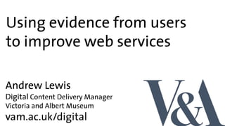 Using evidence from users
to improve web services
vam.ac.uk/digital
Andrew Lewis
Digital Content Delivery Manager
Victoria and Albert Museum
 