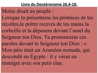 Livre du Deutéronome 26,4-10.
Moïse disait au peuple :
Lorsque tu présenteras les prémices de tes
récoltes,le prêtre recevra de tes mains la
corbeille et la déposera devant l’autel du
Seigneur ton Dieu. Tu prononceras ces
paroles devant le Seigneur ton Dieu : «
Mon père était un Araméen nomade, qui
descendit en Égypte : il y vécut en
immigré avec son petit clan.
 