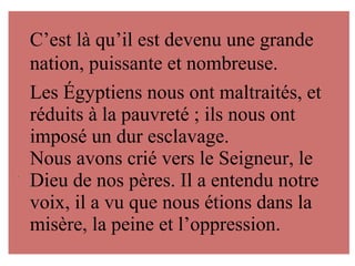 .
C’est là qu’il est devenu une grande
nation, puissante et nombreuse.
Les Égyptiens nous ont maltraités, et
réduits à la pauvreté ; ils nous ont
imposé un dur esclavage.
Nous avons crié vers le Seigneur, le
Dieu de nos pères. Il a entendu notre
voix, il a vu que nous étions dans la
misère, la peine et l’oppression.
 