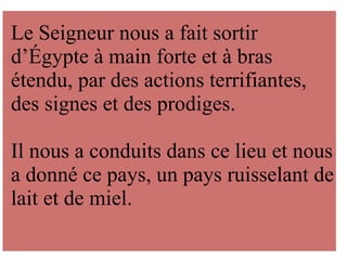 Le Seigneur nous a fait sortir
d’Égypte à main forte et à bras
étendu, par des actions terrifiantes,
des signes et des prodiges.
Il nous a conduits dans ce lieu et nous
a donné ce pays, un pays ruisselant de
lait et de miel.
 