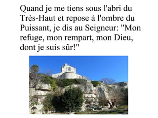 Quand je me tiens sous l'abri du
Très-Haut et repose à l'ombre du
Puissant, je dis au Seigneur: "Mon
refuge, mon rempart, mon Dieu,
dont je suis sûr!"
 