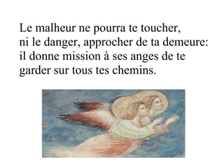Le malheur ne pourra te toucher,
ni le danger, approcher de ta demeure:
il donne mission à ses anges de te
garder sur tous tes chemins.
 