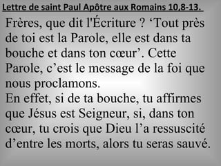 Lettre de saint Paul Apôtre aux Romains 10,8-13.
Frères, que dit l'Écriture ? ‘Tout près
de toi est la Parole, elle est dans ta
bouche et dans ton cœur’. Cette
Parole, c’est le message de la foi que
nous proclamons.
En effet, si de ta bouche, tu affirmes
que Jésus est Seigneur, si, dans ton
cœur, tu crois que Dieu l’a ressuscité
d’entre les morts, alors tu seras sauvé.
 