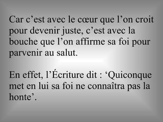 Car c’est avec le cœur que l’on croit
pour devenir juste, c’est avec la
bouche que l’on affirme sa foi pour
parvenir au salut.
En effet, l’Écriture dit : ‘Quiconque
met en lui sa foi ne connaîtra pas la
honte’.
 