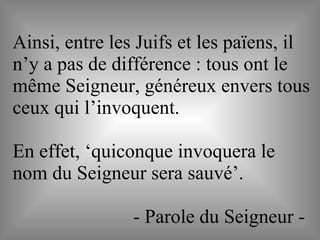 Ainsi, entre les Juifs et les païens, il
n’y a pas de différence : tous ont le
même Seigneur, généreux envers tous
ceux qui l’invoquent.
En effet, ‘quiconque invoquera le
nom du Seigneur sera sauvé’.
- Parole du Seigneur -
 