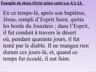 Évangile de Jésus Christ selon saint Luc 4,1-13.
En ce temps-là, après son baptême,
Jésus, rempli d’Esprit Saint, quitta
les bords du Jourdain ; dans l’Esprit,
il fut conduit à travers le désert
où, pendant quarante jours, il fut
tenté par le diable. Il ne mangea rien
durant ces jours-là, et, quand ce
temps fut écoulé, il eut faim.
 
