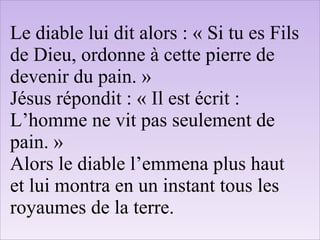 Le diable lui dit alors : « Si tu es Fils
de Dieu, ordonne à cette pierre de
devenir du pain. »
Jésus répondit : « Il est écrit :
L’homme ne vit pas seulement de
pain. »
Alors le diable l’emmena plus haut
et lui montra en un instant tous les
royaumes de la terre.
 