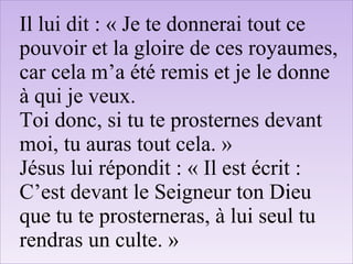 Il lui dit : « Je te donnerai tout ce
pouvoir et la gloire de ces royaumes,
car cela m’a été remis et je le donne
à qui je veux.
Toi donc, si tu te prosternes devant
moi, tu auras tout cela. »
Jésus lui répondit : « Il est écrit :
C’est devant le Seigneur ton Dieu
que tu te prosterneras, à lui seul tu
rendras un culte. »
 
