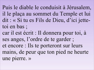 Puis le diable le conduisit à Jérusalem,
il le plaça au sommet du Temple et lui
dit : « Si tu es Fils de Dieu, d’ici jette-
toi en bas ;
car il est écrit : Il donnera pour toi, à
ses anges, l’ordre de te garder ;
et encore : Ils te porteront sur leurs
mains, de peur que ton pied ne heurte
une pierre. »
 