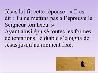 Jésus lui fit cette réponse : « Il est
dit : Tu ne mettras pas à l’épreuve le
Seigneur ton Dieu. »
Ayant ainsi épuisé toutes les formes
de tentations, le diable s’éloigna de
Jésus jusqu’au moment fixé.
 