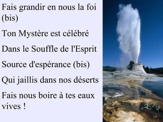 Fais grandir en nous la foi
(bis)
Ton Mystère est célébré
Dans le Souffle de l'Esprit
Source d'espérance (bis)
Qui jaillis dans nos déserts
Fais nous boire à tes eaux
vives !
 