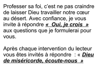 Professer sa foi, c’est ne pas craindre
de laisser Dieu travailler notre cœur
au désert. Avec confiance, je vous
invite à répondre «  Oui, je crois  »
aux questions que je formulerai pour
vous.
Après chaque intervention du lecteur
vous êtes invités à répondre : « Dieu 
de miséricorde, écoute-nous  »
 