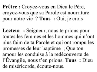 Prêtre : Croyez-vous en Dieu le Père,
croyez-vous que sa Parole est nourriture
pour notre vie ? Tous : Oui, je crois
Lecteur : Seigneur, nous te prions pour
toutes les femmes et les hommes qui n’ont
plus faim de ta Parole et qui ont rompu les
promesses de leur baptême ; Que ton
amour les conduise à la redécouverte de
l’Évangile, nous t’en prions. Tous : Dieu
de miséricorde, écoute-nous.
 