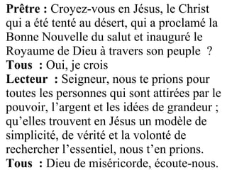 Prêtre : Croyez-vous en Jésus, le Christ
qui a été tenté au désert, qui a proclamé la
Bonne Nouvelle du salut et inauguré le
Royaume de Dieu à travers son peuple ?
Tous : Oui, je crois
Lecteur : Seigneur, nous te prions pour
toutes les personnes qui sont attirées par le
pouvoir, l’argent et les idées de grandeur ;
qu’elles trouvent en Jésus un modèle de
simplicité, de vérité et la volonté de
rechercher l’essentiel, nous t’en prions.
Tous : Dieu de miséricorde, écoute-nous.
 