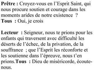 Prêtre : Croyez-vous en l’Esprit Saint, qui
nous procure soutien et courage dans les
moments arides de notre existence ?
Tous : Oui, je crois
Lecteur : Seigneur, nous te prions pour les
enfants qui traversent avec difficulté les
déserts de l’échec, de la privation, de la
souffrance ; que l’Esprit les réconforte et
les soutienne dans l’épreuve, nous t’en
prions.Tous : Dieu de miséricorde, écoute-
nous.
 