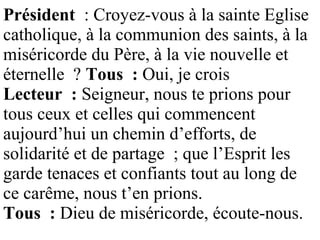 Président : Croyez-vous à la sainte Eglise
catholique, à la communion des saints, à la
miséricorde du Père, à la vie nouvelle et
éternelle ? Tous : Oui, je crois
Lecteur : Seigneur, nous te prions pour
tous ceux et celles qui commencent
aujourd’hui un chemin d’efforts, de
solidarité et de partage ; que l’Esprit les
garde tenaces et confiants tout au long de
ce carême, nous t’en prions.
Tous : Dieu de miséricorde, écoute-nous.
 