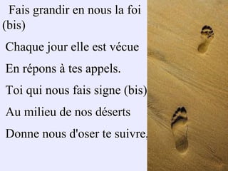 Fais grandir en nous la foi
(bis)
Chaque jour elle est vécue
En répons à tes appels.
Toi qui nous fais signe (bis)
Au milieu de nos déserts
Donne nous d'oser te suivre,
 
