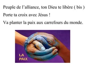 Peuple de l’alliance, ton Dieu te libère ( bis )
Porte ta croix avec Jésus !
Va planter la paix aux carrefours du monde.
 