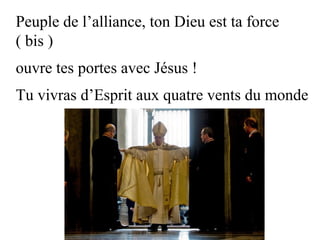 Peuple de l’alliance, ton Dieu est ta force
( bis )
ouvre tes portes avec Jésus !
Tu vivras d’Esprit aux quatre vents du monde
 