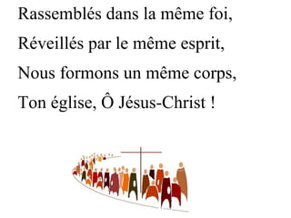 Rassemblés dans la même foi,
Réveillés par le même esprit,
Nous formons un même corps,
Ton église, Ô Jésus-Christ !
 