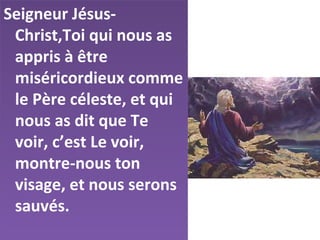 Seigneur Jésus-
Christ,Toi qui nous as
appris à être
miséricordieux comme
le Père céleste, et qui
nous as dit que Te
voir, c’est Le voir,
montre-nous ton
visage, et nous serons
sauvés.
 