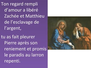 Ton regard rempli
d’amour a libéré
Zachée et Matthieu
de l’esclavage de
l’argent,
tu as fait pleurer
Pierre après son
reniement et promis
le paradis au larron
repenti.
 