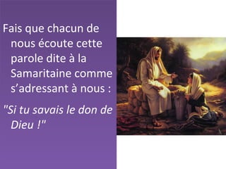Fais que chacun de
nous écoute cette
parole dite à la
Samaritaine comme
s’adressant à nous :
"Si tu savais le don de
Dieu !"
 