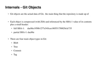 Internals - Git Objects
• Git objects are the actual data of Git, the main thing that the repository is made up of
• Each object is compressed (with Zlib) and referenced by the SHA-1 value of its contents
plus a small header:
• full SHA-1: dae86e1950b1277e545cee180551750029cfe735
• partial SHA-1: dae86e  
• There are four main object types in Git:
• Blob
• Tree
• Commit
• Tag
 