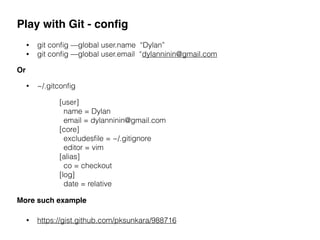 Play with Git - conﬁg
• git conﬁg —global user.name “Dylan”
• git conﬁg —global user.email “dylanninin@gmail.com
Or
[user]
name = Dylan
email = dylanninin@gmail.com
[core]
excludesﬁle = ~/.gitignore
editor = vim
[alias]
co = checkout
[log]
date = relative
More such example
• https://gist.github.com/pksunkara/988716
• ~/.gitconﬁg
 
