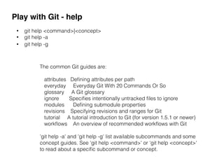 Play with Git - help
• git help <command>|<concept>
• git help -a
• git help -g
The common Git guides are:
attributes Deﬁning attributes per path
everyday Everyday Git With 20 Commands Or So
glossary A Git glossary
ignore Speciﬁes intentionally untracked ﬁles to ignore
modules Deﬁning submodule properties
revisions Specifying revisions and ranges for Git
tutorial A tutorial introduction to Git (for version 1.5.1 or newer)
workﬂows An overview of recommended workﬂows with Git
'git help -a' and 'git help -g' list available subcommands and some
concept guides. See 'git help <command>' or 'git help <concept>'
to read about a speciﬁc subcommand or concept.
 