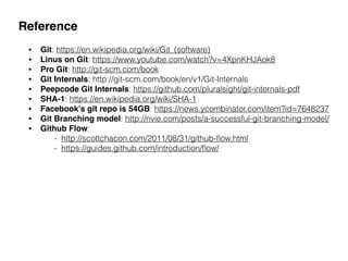 Reference
• Git: https://en.wikipedia.org/wiki/Git_(software)
• Linus on Git: https://www.youtube.com/watch?v=4XpnKHJAok8
• Pro Git: http://git-scm.com/book
• Git Internals: http://git-scm.com/book/en/v1/Git-Internals
• Peepcode Git Internals: https://github.com/pluralsight/git-internals-pdf
• SHA-1: https://en.wikipedia.org/wiki/SHA-1
• Facebook’s git repo is 54GB: https://news.ycombinator.com/item?id=7648237
• Git Branching model: http://nvie.com/posts/a-successful-git-branching-model/
• Github Flow:  
- http://scottchacon.com/2011/08/31/github-ﬂow.html 
- https://guides.github.com/introduction/ﬂow/
 