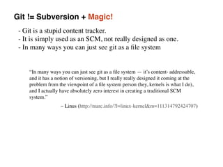 Git != Subversion + Magic!
- Git is a stupid content tracker. 
- It is simply used as an SCM, not really designed as one.  
- In many ways you can just see git as a ﬁle system
“In many ways you can just see git as a ﬁle system — it’s content- addressable,
and it has a notion of versioning, but I really really designed it coming at the
problem from the viewpoint of a ﬁle system person (hey, kernels is what I do),
and I actually have absolutely zero interest in creating a traditional SCM
system.”
– Linus (http://marc.info/?l=linux-kernel&m=111314792424707)
 