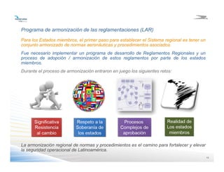 1313
Programa de armonización de las reglamentaciones (LAR)
Para los Estados miembros, el primer paso para establecer el Sistema regional es tener un
conjunto armonizado de normas aeronáuticas y procedimientos asociados.
Fue necesario implementar un programa de desarrollo de Reglamentos Regionales y un
proceso de adopción / armonización de estos reglamentos por parte de los estados
miembros.
Durante el proceso de armonización entraron en juego los siguientes retos:
La armonización regional de normas y procedimientos es el camino para fortalecer y elevar
la seguridad operacional de Latinoamérica.
 