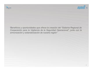 3
“Beneficios y oportunidades que ofrece la creación del “Sistema Regional de
Cooperación para la Vigilancia de la Seguridad Operacional”, junto con la
armonización y estandarización de nuestra región”
 