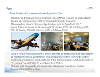 4444
• Operador de transporte aéreo comercial, OMA (MRO) y Centro de Capacitación
• Creada el 7 de Diciembre 1950 (propiedad del Estado Argentino)
• Miembro de la alianza Skyteam desde el mes de Agosto de 2012
• Actual flota empresaria de 77 aviones (22 Embraer ERJ 190, 22 Boeing 737-
700, 20 Boeing 737-800, 6 Airbus A330 y 7 Airbus A340)
Breve introducción sobre Aerolíneas Argentinas S.A.
• Junto a Airbus han establecido el primer acuerdo de colaboración de capacitación
de mantenimiento en Sudamérica (red mundial de centros Training By Airbus)
• Centro de simuladores, compuesto por 4 “full flight simulators”, Airbus A330/A340
(1), Boeing 737-700/-800 (2) y Embraer ERJ 190 (1)
• El grupo está compuesto por 5 empresas: Aerolineas Argentinas, Austral,
Aerohandling, JetPaq y Optar
 