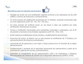 4141
Beneficios para la industria aeronáutica
• Prestigio de contar con una certificación regional conforme a los estándares de los LAR
(OMAs y Centros de Instrucción y Entrenamiento).
• Un único proceso de certificación reconocido por 11 Estados, evaluado únicamente bajo
un único reglamento (LAR 141, 142, 147, 145, etc.).
• Un único proceso de auditoría anual, en vez llevar a cabo una auditoría por cada
certificación nacional que se posea.
• Cursos y certificados reconocidos para estudiantes nacionales y extranjeros, con el fin
de postular a licencias en los Estados signatarios (LAR 141, 142 y 147).
• Evitar esfuerzos multiplicados (horas hombre y multiplicidad de documentos).
• Economía de costos, al obtener con un solo proceso la certificación de 11 Estados y el
aprovechamiento de esfuerzos centralizados.
• Incremento de las ganancias y una mejor y mayor presencia en el mercado de la región
latinoamericana.
• Fortalecimiento y aumento de la seguridad operacional de Latinoamérica a partir de la
armonización regional de normas y procedimientos .
• Garantizar el cumplimiento de los requerimientos LAR y los Estándares y Prácticas
Recomendadas del Sistema de Gestión de la Seguridad Operacional (SARPs, ICAO)
 