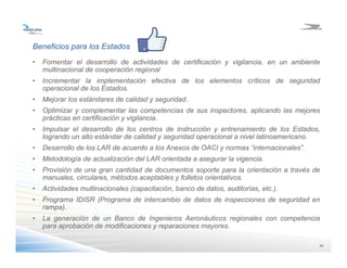 4242
Beneficios para los Estados
• Fomentar el desarrollo de actividades de certificación y vigilancia, en un ambiente
multinacional de cooperación regional
• Incrementar la implementación efectiva de los elementos críticos de seguridad
operacional de los Estados.
• Mejorar los estándares de calidad y seguridad.
• Optimizar y complementar las competencias de sus inspectores, aplicando las mejores
prácticas en certificación y vigilancia.
• Impulsar el desarrollo de los centros de instrucción y entrenamiento de los Estados,
logrando un alto estándar de calidad y seguridad operacional a nivel latinoamericano.
• Desarrollo de los LAR de acuerdo a los Anexos de OACI y normas “internacionales”.
• Metodología de actualización del LAR orientada a asegurar la vigencia.
• Provisión de una gran cantidad de documentos soporte para la orientación a través de
manuales, circulares, métodos aceptables y folletos orientativos.
• Actividades multinacionales (capacitación, banco de datos, auditorías, etc.).
• Programa IDISR (Programa de intercambio de datos de inspecciones de seguridad en
rampa).
• La generación de un Banco de Ingenieros Aeronáuticos regionales con competencia
para aprobación de modificaciones y reparaciones mayores.
 