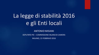 La	legge	di	stabilità	2016	
e	gli	Enti	locali
ANTONIO	MISIANI
DEPUTATO	PD	– COMMISSIONE	BILANCIO	CAMERA
MILANO,	15	FEBBRAIO	2016
 