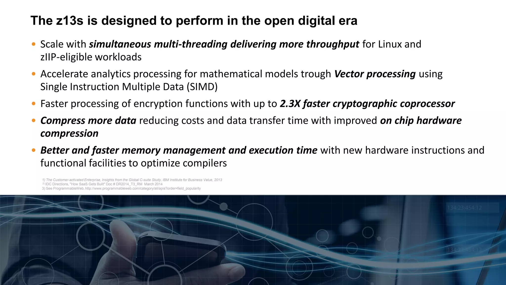 The z13s is designed to perform in the open digital era
• Scale with simultaneous multi-threading delivering more throughput for Linux and
zIIP-eligible workloads
• Accelerate analytics processing for mathematical models trough Vector processing using
Single Instruction Multiple Data (SIMD)
• Faster processing of encryption functions with up to 2.3X faster cryptographic coprocessor
• Compress more data reducing costs and data transfer time with improved on chip hardware
compression
• Better and faster memory management and execution time with new hardware instructions and
functional facilities to optimize compilers
1) The Customer-activated Enterprise, Insights from the Global C-suite Study, IBM Institute for Business Value, 2013
2) IDC Directions, "How SaaS Gets Built" Doc # DR2014_T3_RM March 2014
3) See ProgrammableWeb, http://www.programmableweb.com/category/all/apis?order=field_popularity
 