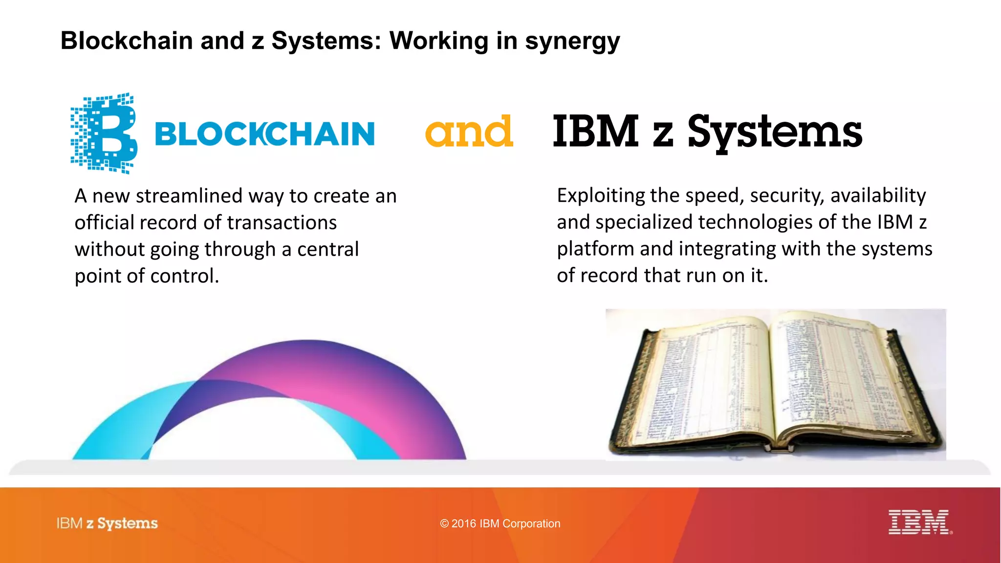 © 2016 IBM Corporation
Blockchain and z Systems: Working in synergy
A new streamlined way to create an
official record of transactions
without going through a central
point of control.
Exploiting the speed, security, availability
and specialized technologies of the IBM z
platform and integrating with the systems
of record that run on it.
 