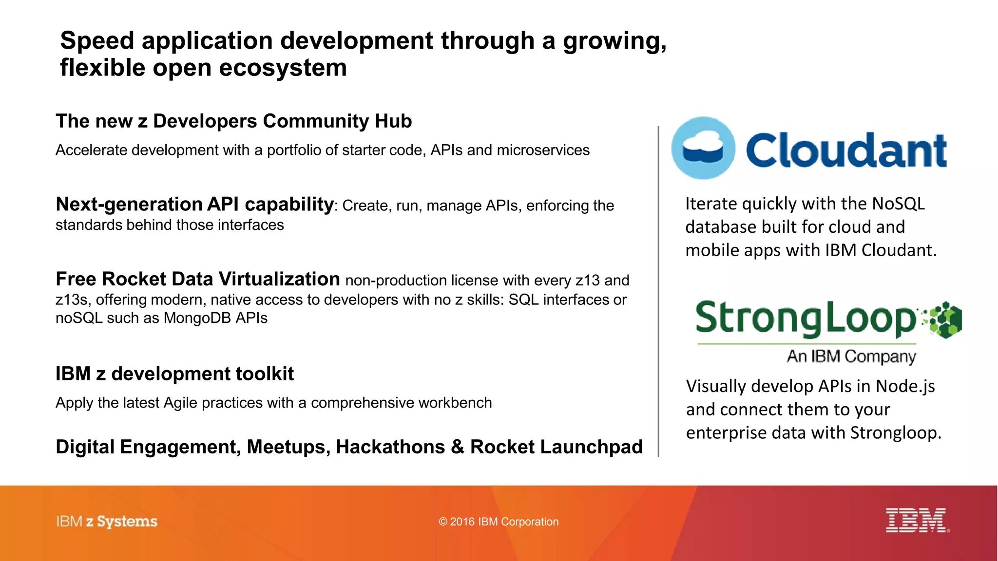 © 2016 IBM Corporation
Speed application development through a growing,
flexible open ecosystem
The new z Developers Community Hub
Accelerate development with a portfolio of starter code, APIs and microservices
Next-generation API capability: Create, run, manage APIs, enforcing the
standards behind those interfaces
Free Rocket Data Virtualization non-production license with every z13 and
z13s, offering modern, native access to developers with no z skills: SQL interfaces or
noSQL such as MongoDB APIs
IBM z development toolkit
Apply the latest Agile practices with a comprehensive workbench
Digital Engagement, Meetups, Hackathons & Rocket Launchpad
Iterate quickly with the NoSQL
database built for cloud and
mobile apps with IBM Cloudant.
Visually develop APIs in Node.js
and connect them to your
enterprise data with Strongloop.
 